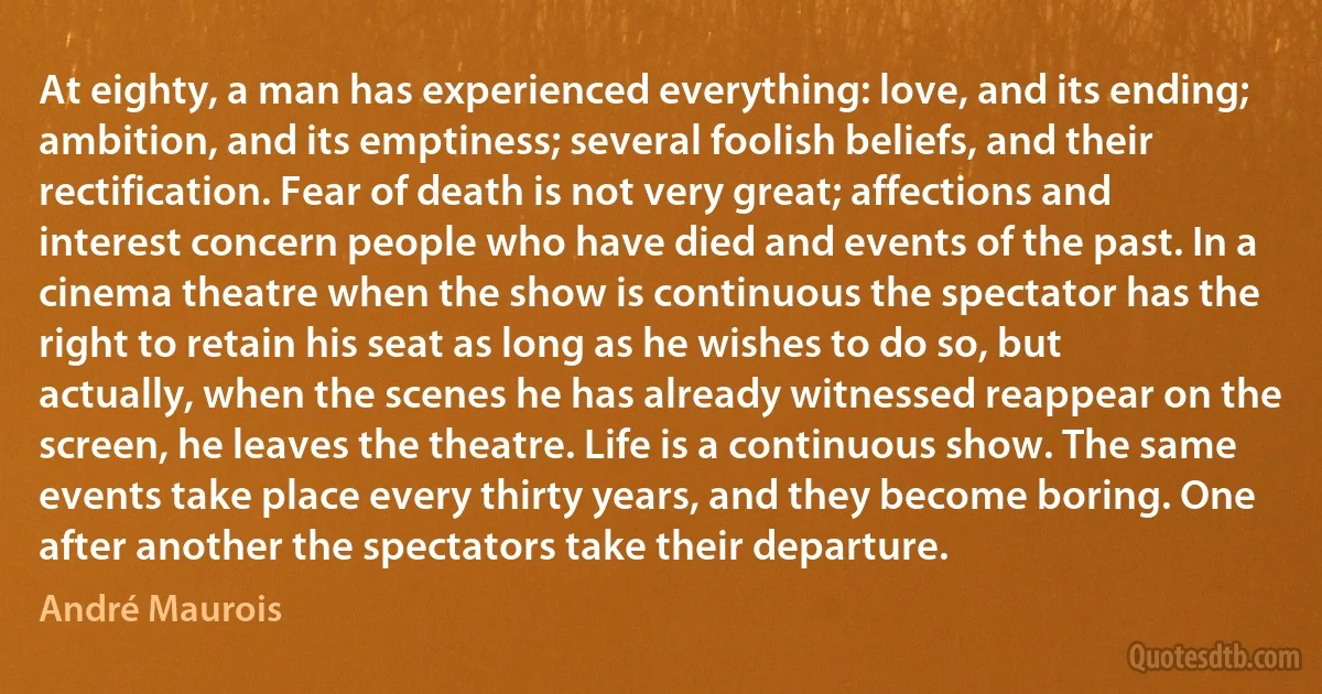 At eighty, a man has experienced everything: love, and its ending; ambition, and its emptiness; several foolish beliefs, and their rectification. Fear of death is not very great; affections and interest concern people who have died and events of the past. In a cinema theatre when the show is continuous the spectator has the right to retain his seat as long as he wishes to do so, but actually, when the scenes he has already witnessed reappear on the screen, he leaves the theatre. Life is a continuous show. The same events take place every thirty years, and they become boring. One after another the spectators take their departure. (André Maurois)