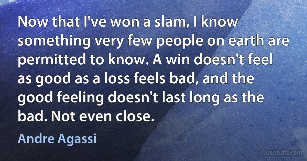 Now that I've won a slam, I know something very few people on earth are permitted to know. A win doesn't feel as good as a loss feels bad, and the good feeling doesn't last long as the bad. Not even close. (Andre Agassi)