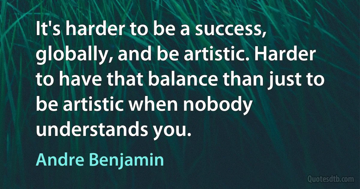 It's harder to be a success, globally, and be artistic. Harder to have that balance than just to be artistic when nobody understands you. (Andre Benjamin)