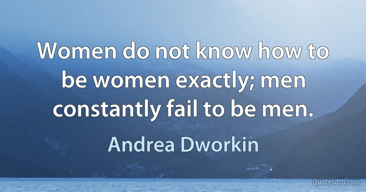 Women do not know how to be women exactly; men constantly fail to be men. (Andrea Dworkin)