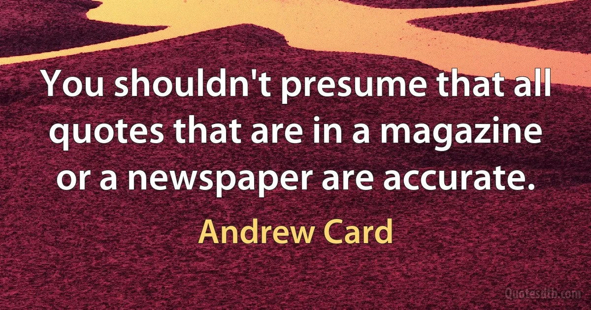 You shouldn't presume that all quotes that are in a magazine or a newspaper are accurate. (Andrew Card)