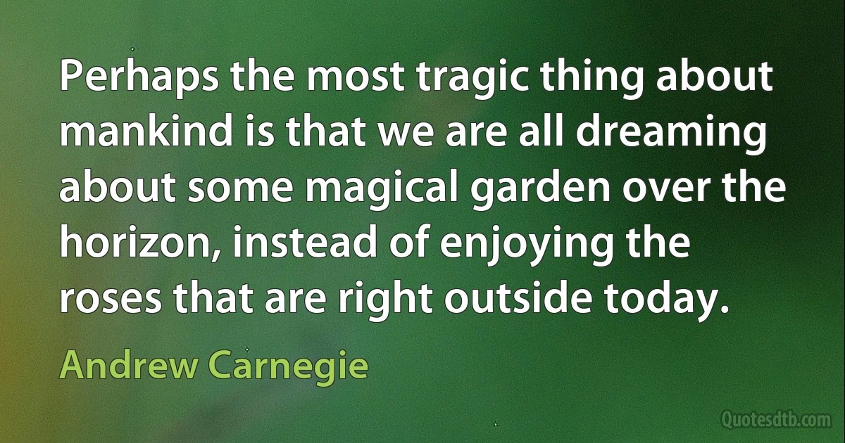 Perhaps the most tragic thing about mankind is that we are all dreaming about some magical garden over the horizon, instead of enjoying the roses that are right outside today. (Andrew Carnegie)