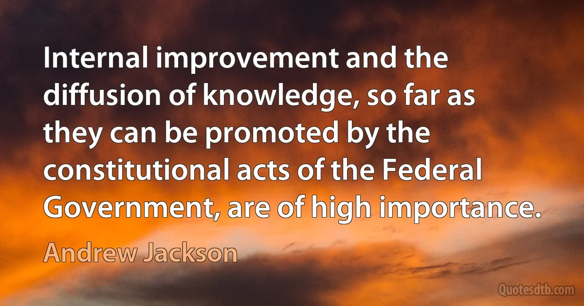 Internal improvement and the diffusion of knowledge, so far as they can be promoted by the constitutional acts of the Federal Government, are of high importance. (Andrew Jackson)