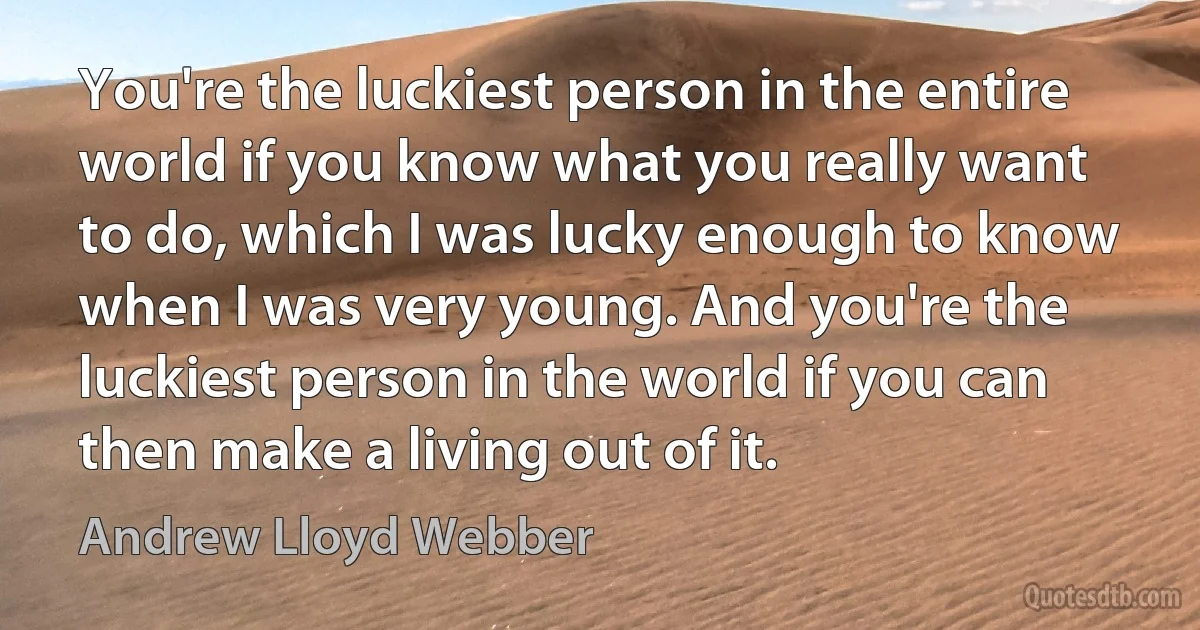 You're the luckiest person in the entire world if you know what you really want to do, which I was lucky enough to know when I was very young. And you're the luckiest person in the world if you can then make a living out of it. (Andrew Lloyd Webber)