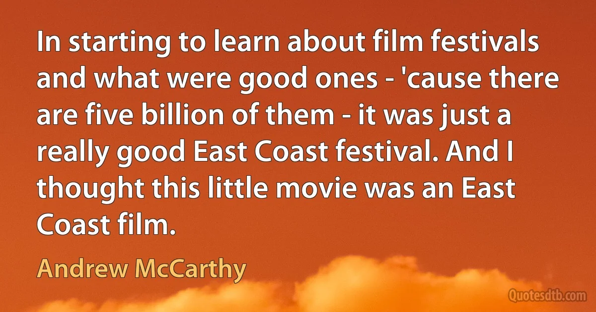 In starting to learn about film festivals and what were good ones - 'cause there are five billion of them - it was just a really good East Coast festival. And I thought this little movie was an East Coast film. (Andrew McCarthy)