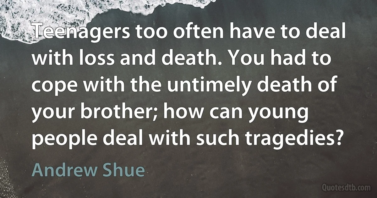 Teenagers too often have to deal with loss and death. You had to cope with the untimely death of your brother; how can young people deal with such tragedies? (Andrew Shue)