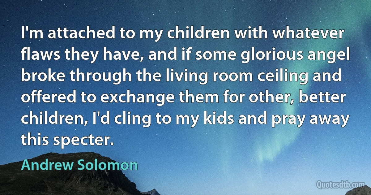 I'm attached to my children with whatever flaws they have, and if some glorious angel broke through the living room ceiling and offered to exchange them for other, better children, I'd cling to my kids and pray away this specter. (Andrew Solomon)