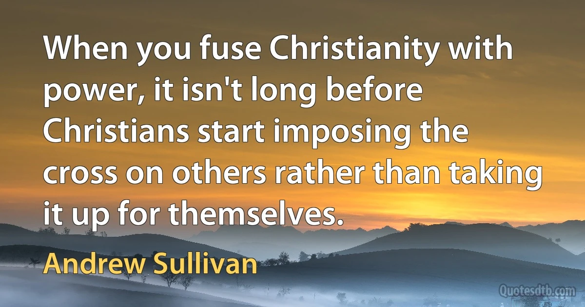 When you fuse Christianity with power, it isn't long before Christians start imposing the cross on others rather than taking it up for themselves. (Andrew Sullivan)