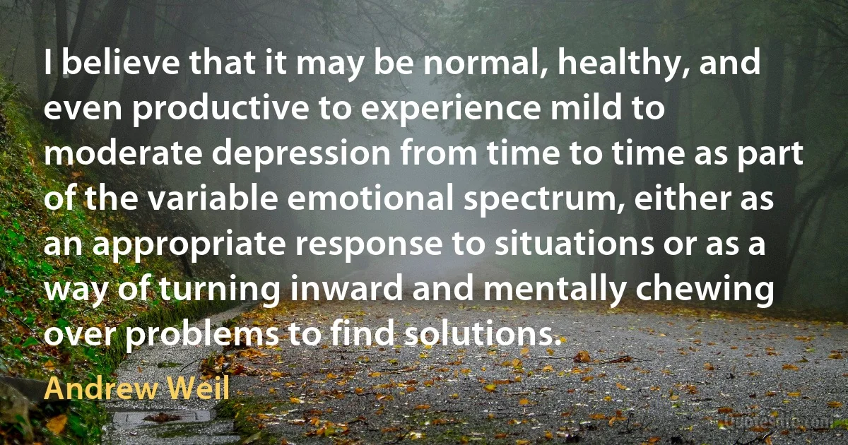 I believe that it may be normal, healthy, and even productive to experience mild to moderate depression from time to time as part of the variable emotional spectrum, either as an appropriate response to situations or as a way of turning inward and mentally chewing over problems to find solutions. (Andrew Weil)