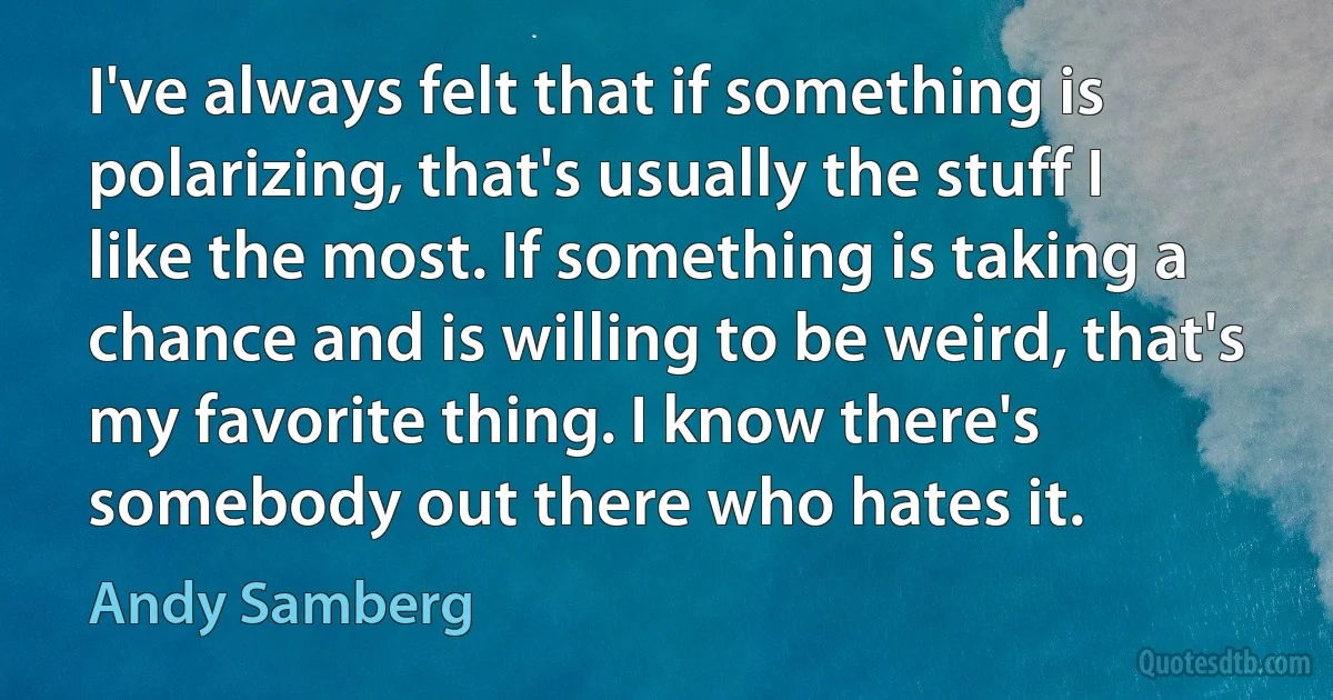 I've always felt that if something is polarizing, that's usually the stuff I like the most. If something is taking a chance and is willing to be weird, that's my favorite thing. I know there's somebody out there who hates it. (Andy Samberg)