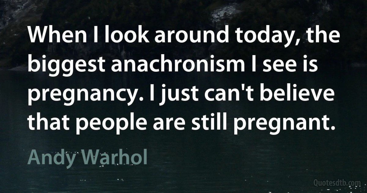 When I look around today, the biggest anachronism I see is pregnancy. I just can't believe that people are still pregnant. (Andy Warhol)