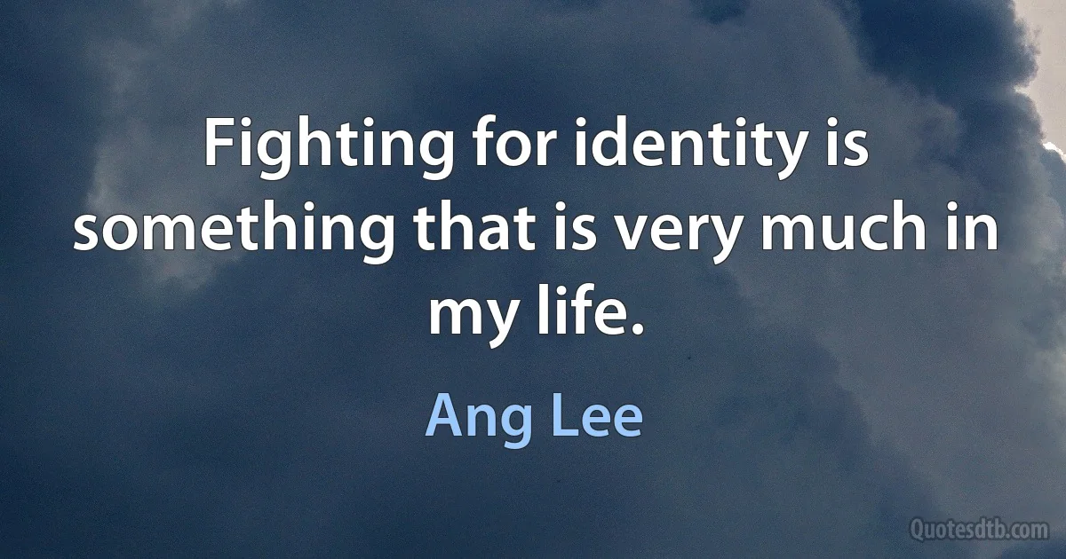 Fighting for identity is something that is very much in my life. (Ang Lee)