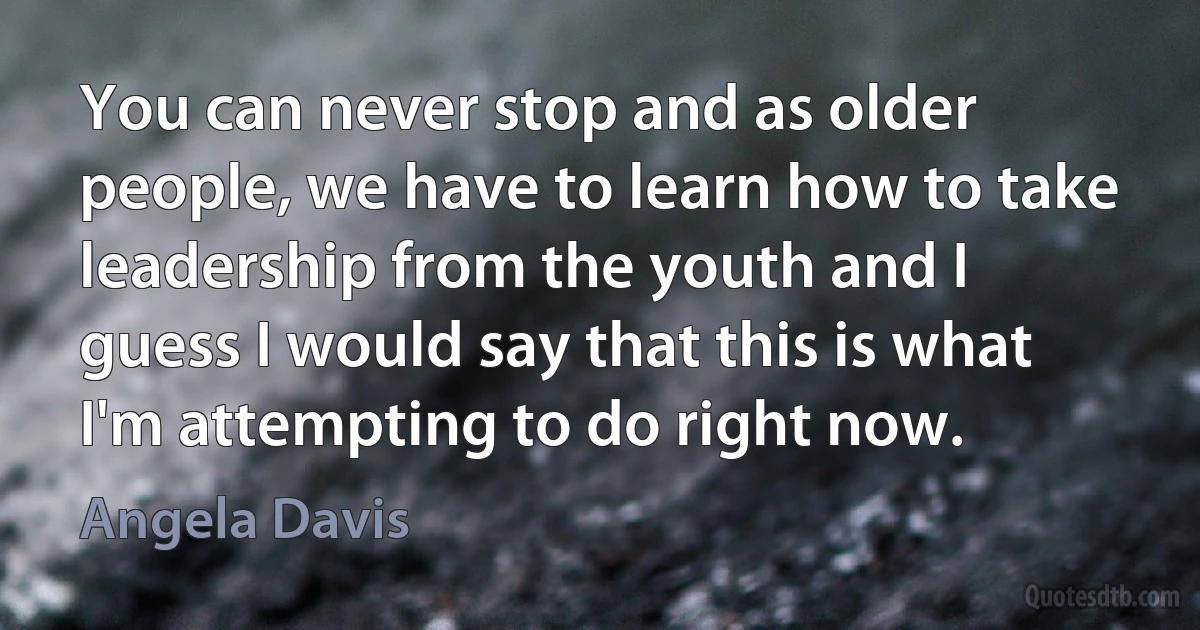 You can never stop and as older people, we have to learn how to take leadership from the youth and I guess I would say that this is what I'm attempting to do right now. (Angela Davis)