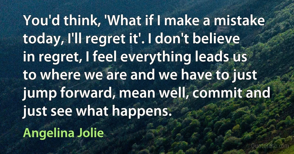 You'd think, 'What if I make a mistake today, I'll regret it'. I don't believe in regret, I feel everything leads us to where we are and we have to just jump forward, mean well, commit and just see what happens. (Angelina Jolie)