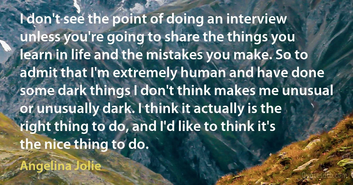 I don't see the point of doing an interview unless you're going to share the things you learn in life and the mistakes you make. So to admit that I'm extremely human and have done some dark things I don't think makes me unusual or unusually dark. I think it actually is the right thing to do, and I'd like to think it's the nice thing to do. (Angelina Jolie)