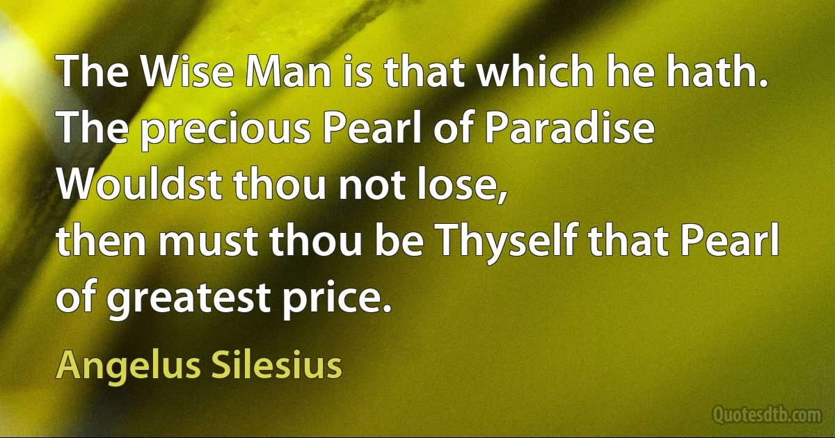 The Wise Man is that which he hath.
The precious Pearl of Paradise Wouldst thou not lose,
then must thou be Thyself that Pearl of greatest price. (Angelus Silesius)