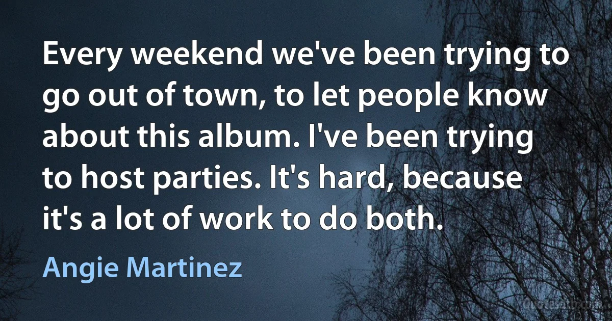 Every weekend we've been trying to go out of town, to let people know about this album. I've been trying to host parties. It's hard, because it's a lot of work to do both. (Angie Martinez)