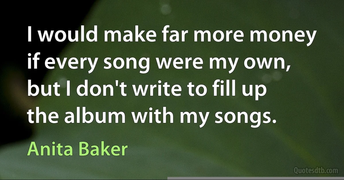 I would make far more money if every song were my own, but I don't write to fill up the album with my songs. (Anita Baker)