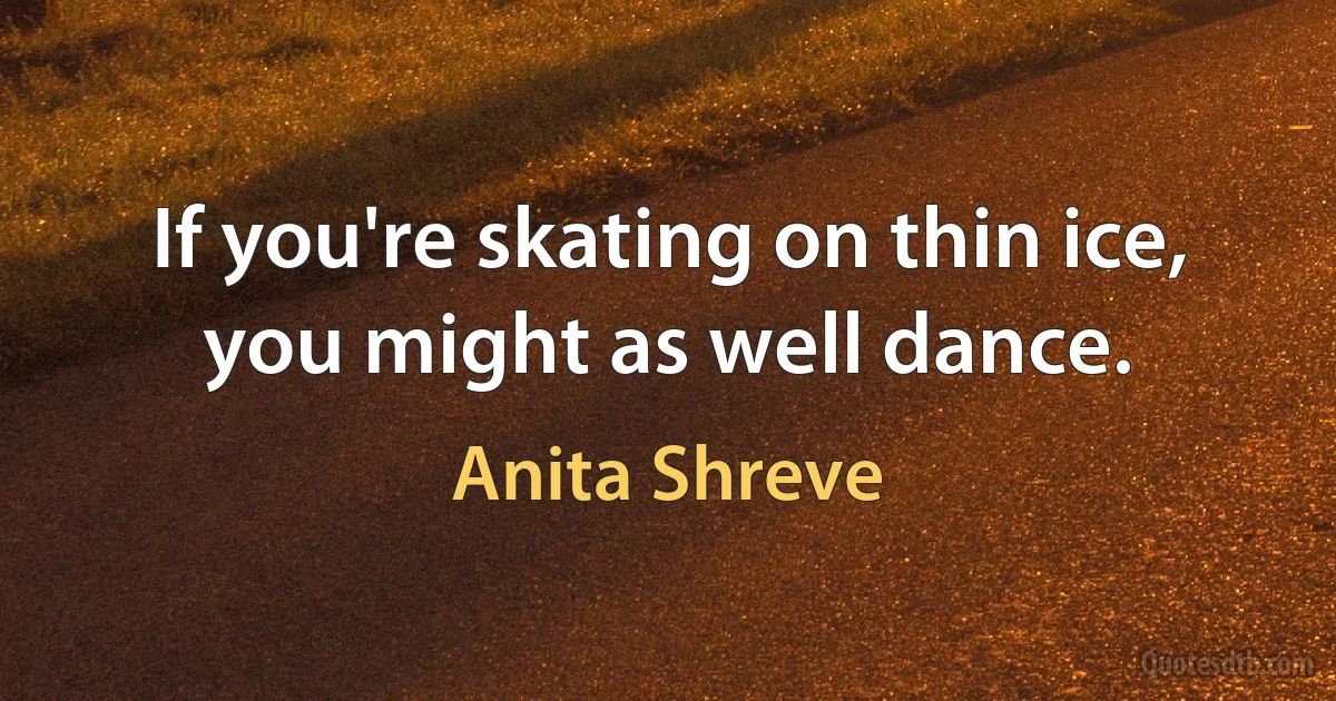 If you're skating on thin ice, you might as well dance. (Anita Shreve)