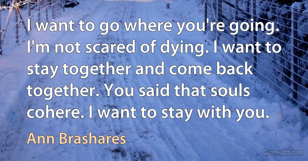 I want to go where you're going. I'm not scared of dying. I want to stay together and come back together. You said that souls cohere. I want to stay with you. (Ann Brashares)