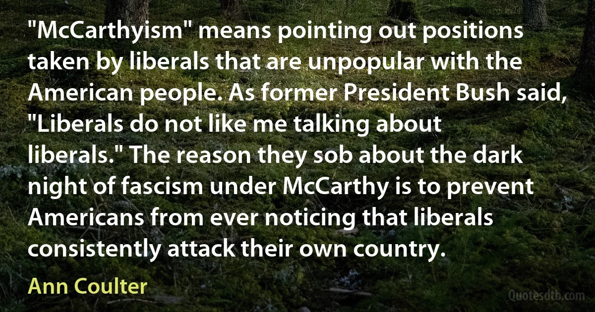 "McCarthyism" means pointing out positions taken by liberals that are unpopular with the American people. As former President Bush said, "Liberals do not like me talking about liberals." The reason they sob about the dark night of fascism under McCarthy is to prevent Americans from ever noticing that liberals consistently attack their own country. (Ann Coulter)