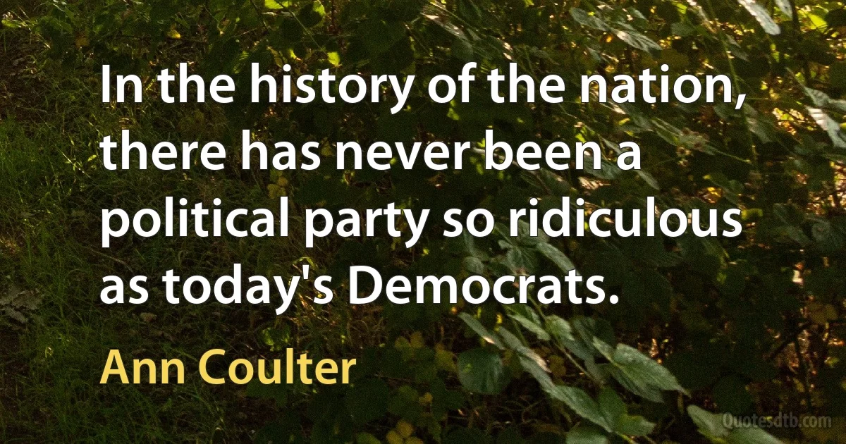 In the history of the nation, there has never been a political party so ridiculous as today's Democrats. (Ann Coulter)