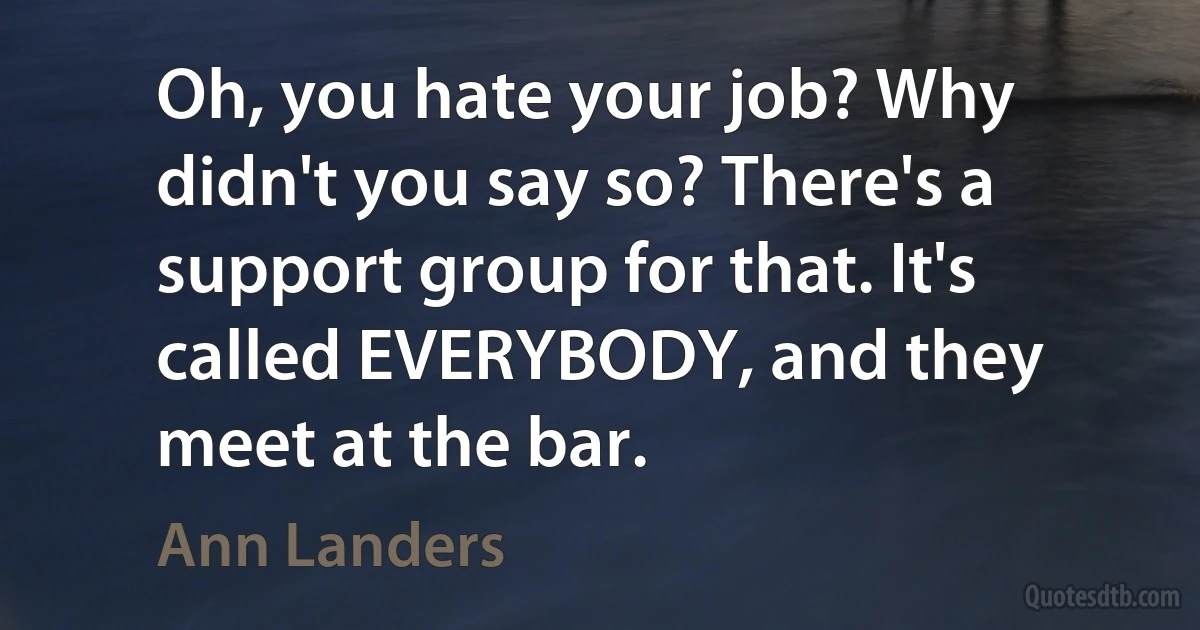 Oh, you hate your job? Why didn't you say so? There's a support group for that. It's called EVERYBODY, and they meet at the bar. (Ann Landers)