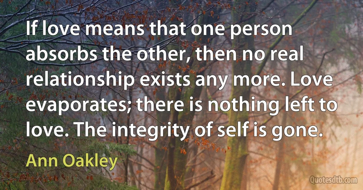 If love means that one person absorbs the other, then no real relationship exists any more. Love evaporates; there is nothing left to love. The integrity of self is gone. (Ann Oakley)