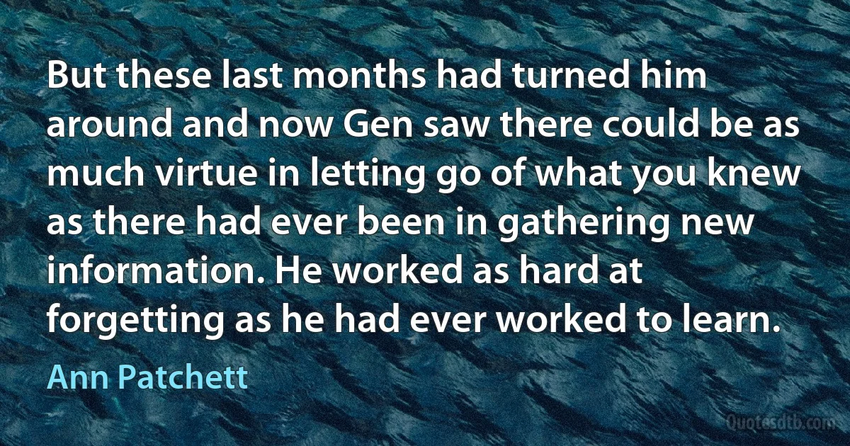 But these last months had turned him around and now Gen saw there could be as much virtue in letting go of what you knew as there had ever been in gathering new information. He worked as hard at forgetting as he had ever worked to learn. (Ann Patchett)