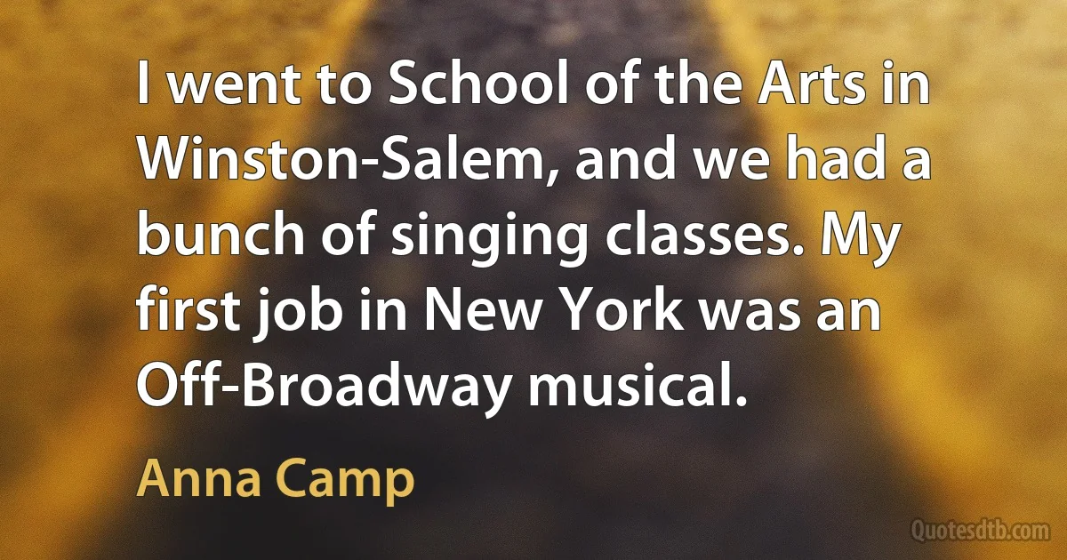 I went to School of the Arts in Winston-Salem, and we had a bunch of singing classes. My first job in New York was an Off-Broadway musical. (Anna Camp)