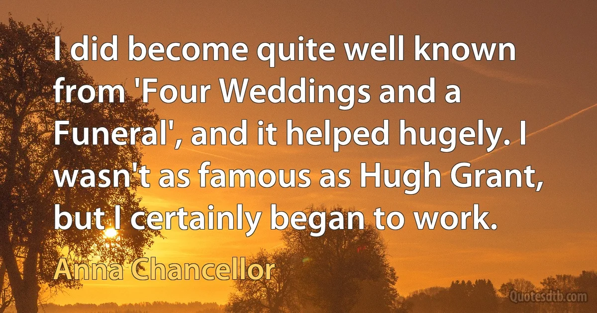 I did become quite well known from 'Four Weddings and a Funeral', and it helped hugely. I wasn't as famous as Hugh Grant, but I certainly began to work. (Anna Chancellor)