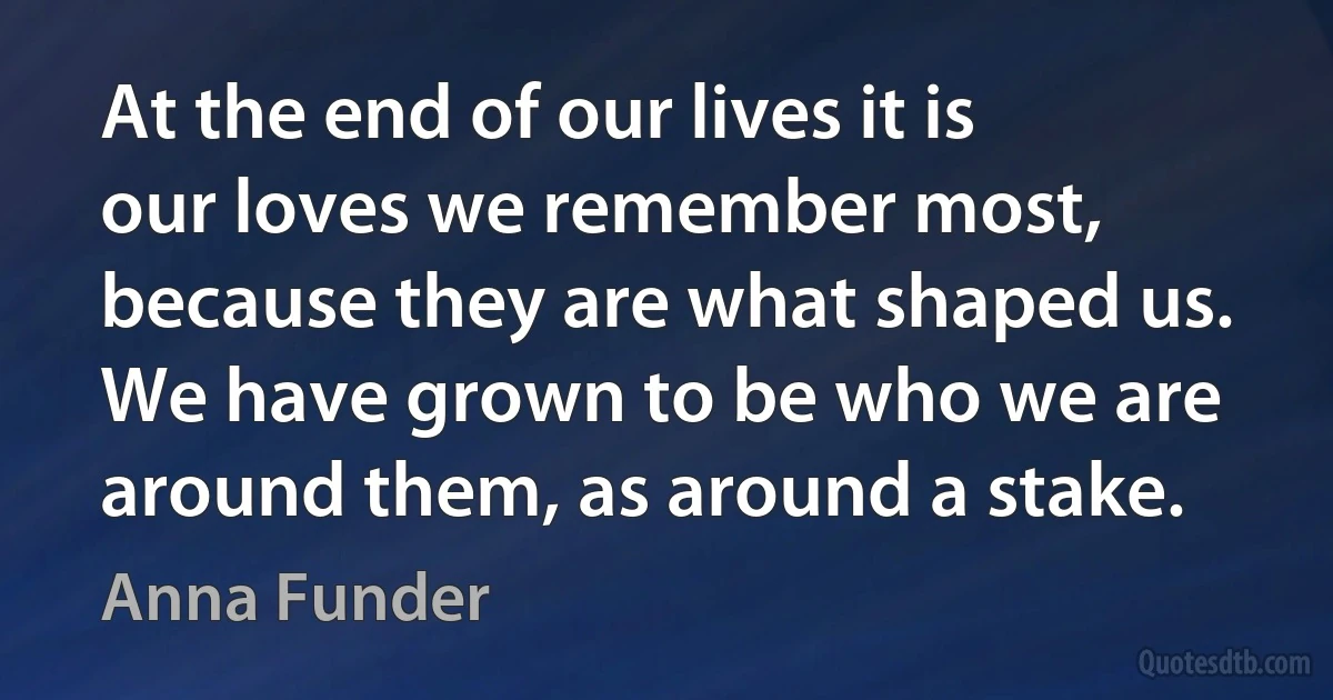 At the end of our lives it is our loves we remember most, because they are what shaped us. We have grown to be who we are around them, as around a stake. (Anna Funder)