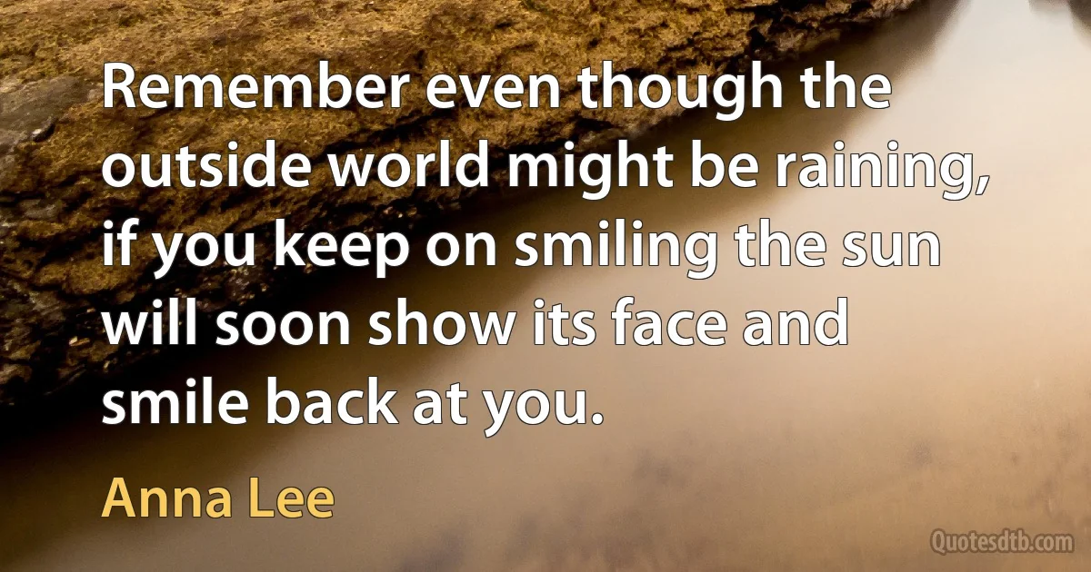 Remember even though the outside world might be raining, if you keep on smiling the sun will soon show its face and smile back at you. (Anna Lee)