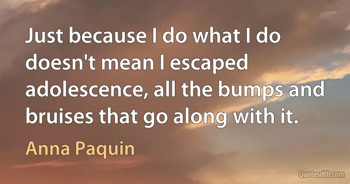 Just because I do what I do doesn't mean I escaped adolescence, all the bumps and bruises that go along with it. (Anna Paquin)