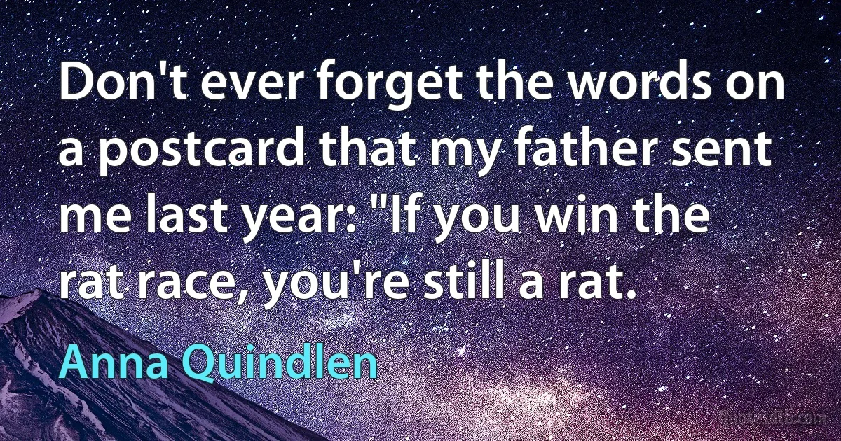 Don't ever forget the words on a postcard that my father sent me last year: "If you win the rat race, you're still a rat. (Anna Quindlen)