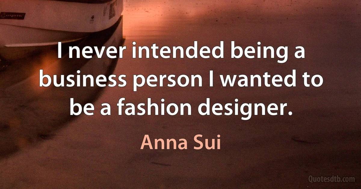 I never intended being a business person I wanted to be a fashion designer. (Anna Sui)