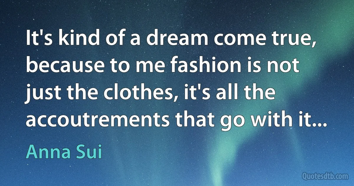 It's kind of a dream come true, because to me fashion is not just the clothes, it's all the accoutrements that go with it... (Anna Sui)