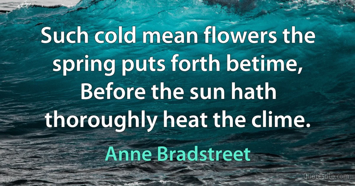 Such cold mean flowers the spring puts forth betime,
Before the sun hath thoroughly heat the clime. (Anne Bradstreet)