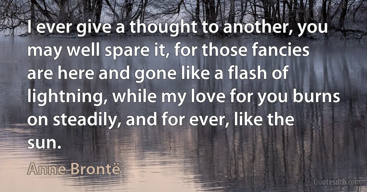 I ever give a thought to another, you may well spare it, for those fancies are here and gone like a flash of lightning, while my love for you burns on steadily, and for ever, like the sun. (Anne Brontë)