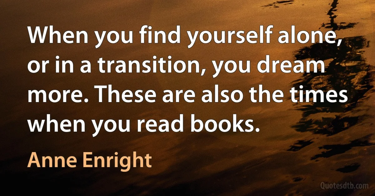 When you find yourself alone, or in a transition, you dream more. These are also the times when you read books. (Anne Enright)