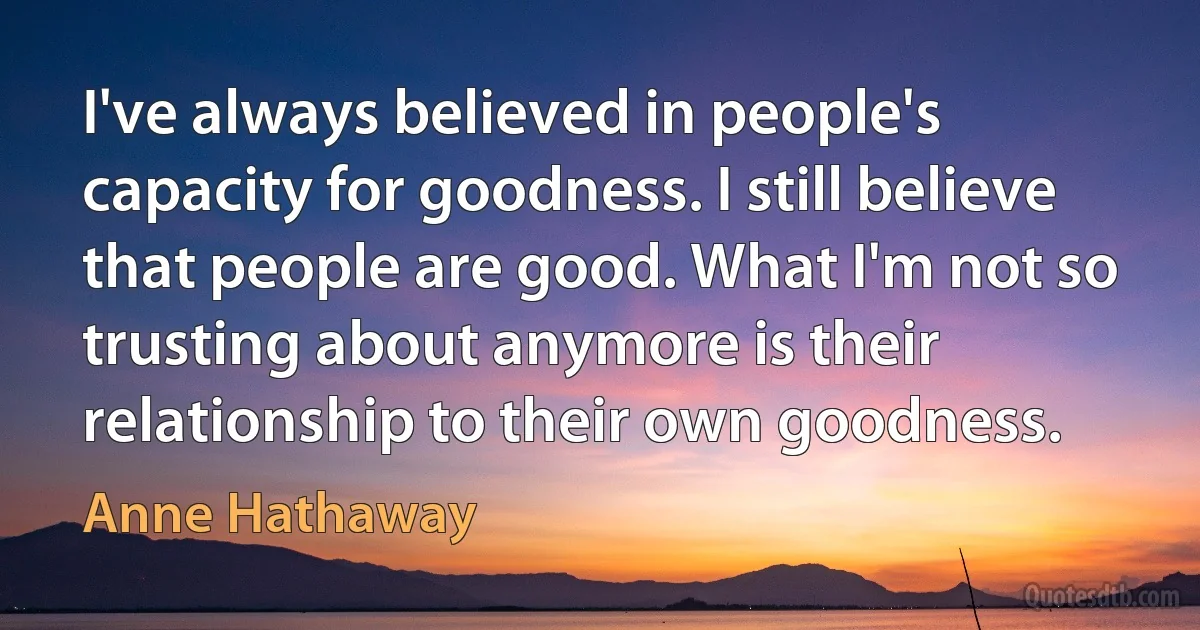 I've always believed in people's capacity for goodness. I still believe that people are good. What I'm not so trusting about anymore is their relationship to their own goodness. (Anne Hathaway)