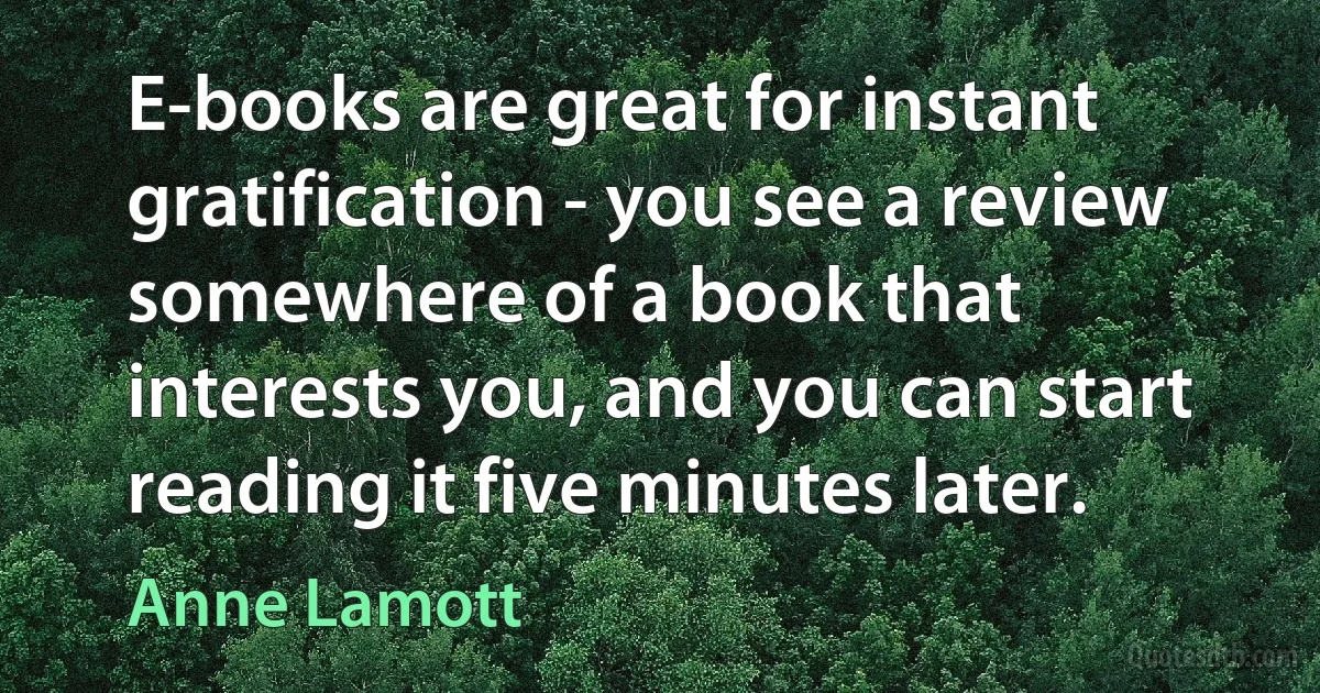 E-books are great for instant gratification - you see a review somewhere of a book that interests you, and you can start reading it five minutes later. (Anne Lamott)