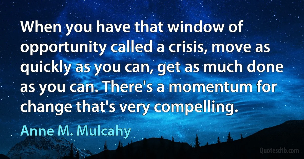 When you have that window of opportunity called a crisis, move as quickly as you can, get as much done as you can. There's a momentum for change that's very compelling. (Anne M. Mulcahy)