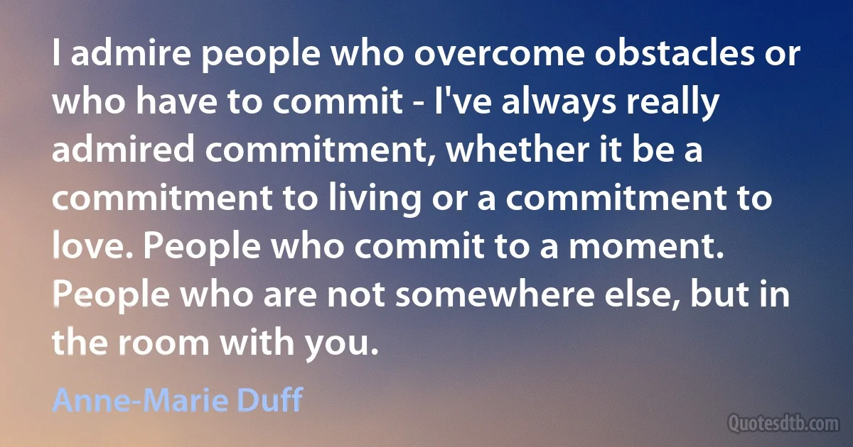 I admire people who overcome obstacles or who have to commit - I've always really admired commitment, whether it be a commitment to living or a commitment to love. People who commit to a moment. People who are not somewhere else, but in the room with you. (Anne-Marie Duff)