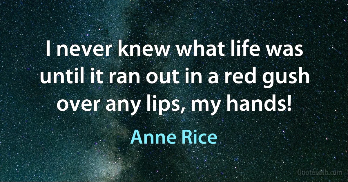 I never knew what life was until it ran out in a red gush over any lips, my hands! (Anne Rice)