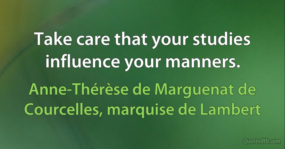 Take care that your studies influence your manners. (Anne-Thérèse de Marguenat de Courcelles, marquise de Lambert)