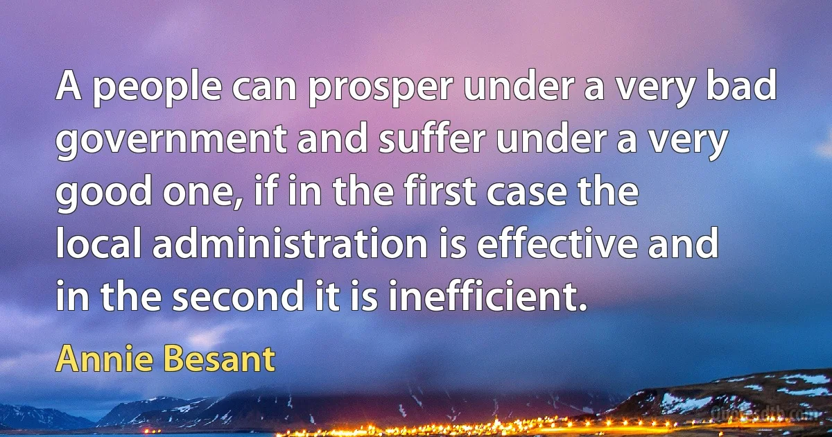 A people can prosper under a very bad government and suffer under a very good one, if in the first case the local administration is effective and in the second it is inefficient. (Annie Besant)