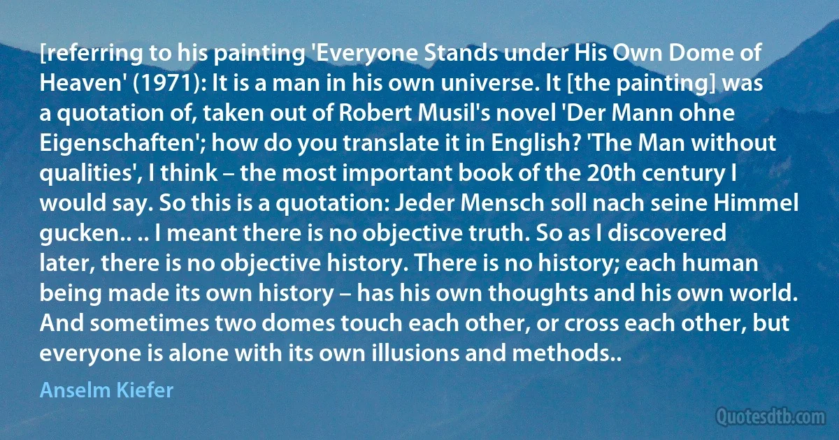 [referring to his painting 'Everyone Stands under His Own Dome of Heaven' (1971): It is a man in his own universe. It [the painting] was a quotation of, taken out of Robert Musil's novel 'Der Mann ohne Eigenschaften'; how do you translate it in English? 'The Man without qualities', I think – the most important book of the 20th century I would say. So this is a quotation: Jeder Mensch soll nach seine Himmel gucken.. .. I meant there is no objective truth. So as I discovered later, there is no objective history. There is no history; each human being made its own history – has his own thoughts and his own world. And sometimes two domes touch each other, or cross each other, but everyone is alone with its own illusions and methods.. (Anselm Kiefer)