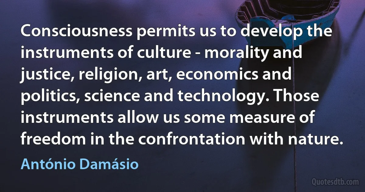 Consciousness permits us to develop the instruments of culture - morality and justice, religion, art, economics and politics, science and technology. Those instruments allow us some measure of freedom in the confrontation with nature. (António Damásio)