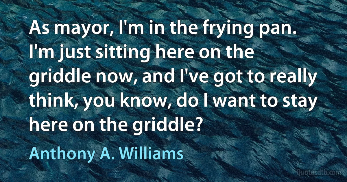 As mayor, I'm in the frying pan. I'm just sitting here on the griddle now, and I've got to really think, you know, do I want to stay here on the griddle? (Anthony A. Williams)